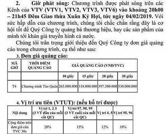 Thông tin Đài truyền hình Việt Nam (VTV) có thể dừng sản xuất ''Táo quân'' sau 16 năm và thay thế bằng một chương trình mới đang khiến nhiều khán giả hụt hẫng. Đã nhiều năm nay, Táo quân là chương trình quen thuộc với khán giả Việt Nam vào mỗi đêm giao thừa. Không những thế, với nhà Đài VTV, đây còn từng là ''con gà đẻ trứng vàng''.  Theo báo cáo từ hệ thống đo lường định lượng khán giả Việt Nam, nhiều năm nay Táo quân là chương trình có rating cao nhất trên sóng VTV dịp Tết Nguyên đán, đặc biệt ở khu vực miền Bắc. Do đó, để được quảng cáo sản phẩm trước, trong và sau chương trình Táo quân, các doanh nghiệp phải bỏ ra một số tiền không nhỏ.  'Tao quan' tung hut tien quang cao the nao? hinh anh 1  Bảng báo giá quảng cáo của TVAd cho chương trình Táo quân 2019. (Ảnh: Infonet)  Theo bảng báo giá quảng cáo của TVAd cho chương trình Táo quân 2019, mức giá tối thiểu là 265 triệu đồng cho mỗi lần phát sóng TVC quảng cáo (Television Commercials - quảng cáo bằng hình ảnh) có thời lượng 10 giây. Đối với TVC 15 giây, mức giá là 318 triệu đồng/lần phát sóng; TVC 20 giây là 397.500.000 đồng/lần phát sóng. Đặc biệt, để được phát sóng TVC thời lượng 30 giây, doanh nghiệp phải chi tới 530 triệu đồng/lần.  Ngoài ra, doanh nghiệp muốn quảng cáo ở vị trí ưu tiên như đầu hoặc cuối chương trình, mức giá quảng cáo sẽ tăng thêm 10-20% so với bảng báo giá ban đầu.  Ước tính, chỉ với 10 phút bán quảng cáo trong thời gian phát sóng Táo Quân 2019, VTV thu khoảng hơn 10 tỷ đồng, chưa kể khung quảng cáo trước và sau thời lượng phát sóng.  Mức giá nêu trên là con số rất lớn nếu so sánh với bảng giá thường nhật trên VTV1 vào khung giờ từ 17h45-18h30 (được xem là khung giờ đẹp với lượng rating cao), mức giá này vào ngày thường được TVAd báo giá chỉ từ 17,5 triệu đồng – 35 triệu đồng/lần phát sóng tùy thời lượng TVC.  Bên cạnh quảng cáo dạng TVC trước, trong và sau chương trình, VTV còn có nguồn thu từ việc bán quảng cáo trong lời thoại của các ''Táo''.  'Tao quan' tung hut tien quang cao the nao? hinh anh 2  Chương trình Táo quân được xem là ''con gà đẻ trứng vàng'' của VTV. (Ảnh: VTV)  Trong chương trình Táo quân 2019, dàn quan quân thiên đình liên tục nhắc tên các thương hiệu từ thời trang cho tới hàng không...Không có báo giá cụ thể như với quảng cáo TVC song để được các ''Táo'' xướng tên thương hiệu chắc chắn mức giá không hề rẻ.